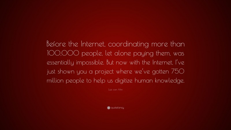 Luis von Ahn Quote: “Before the Internet, coordinating more than 100,000 people, let alone paying them, was essentially impossible. But now with the Internet, I’ve just shown you a project where we’ve gotten 750 million people to help us digitize human knowledge.”
