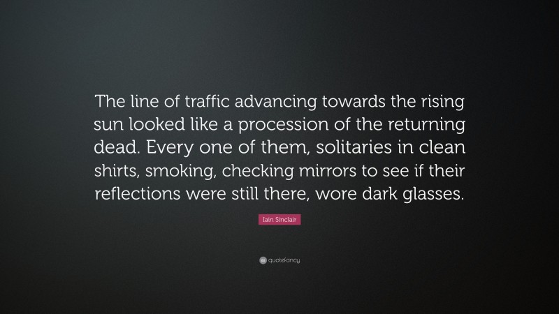 Iain Sinclair Quote: “The line of traffic advancing towards the rising sun looked like a procession of the returning dead. Every one of them, solitaries in clean shirts, smoking, checking mirrors to see if their reflections were still there, wore dark glasses.”