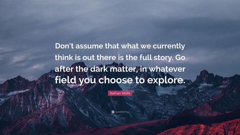 Nathan Wolfe Quote: “Don’t assume that what we currently think is out there is the full story. Go after the dark matter, in whatever field you choose to explore.”