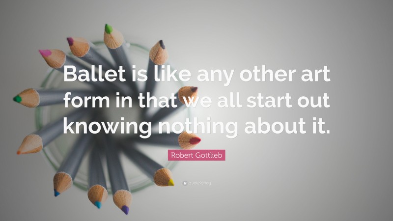 Robert Gottlieb Quote: “Ballet is like any other art form in that we all start out knowing nothing about it.”