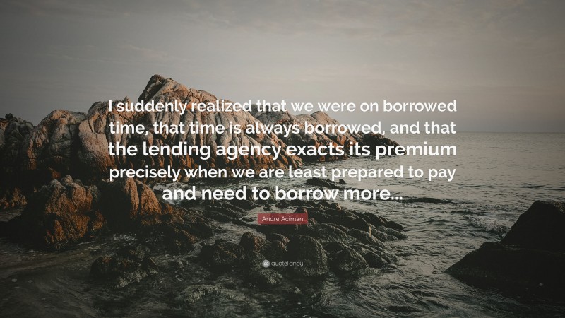 André Aciman Quote: “I suddenly realized that we were on borrowed time, that time is always borrowed, and that the lending agency exacts its premium precisely when we are least prepared to pay and need to borrow more...”