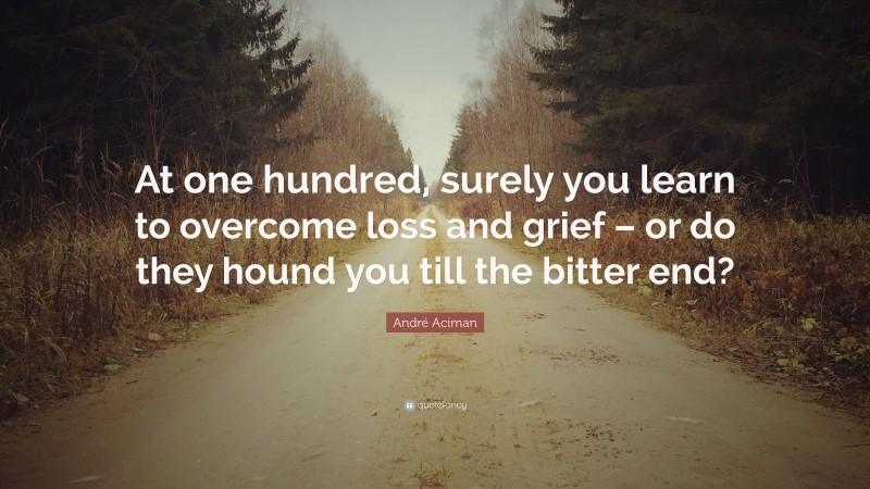 André Aciman Quote: “At one hundred, surely you learn to overcome loss and grief – or do they hound you till the bitter end?”