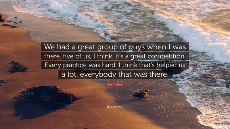 Peter Forsberg Quote: “We had a great group of guys when I was there, five of us, I think. It’s a great competition. Every practice was hard. I think that’s helped us a lot, everybody that was there.”