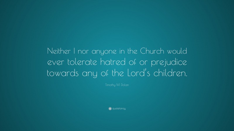 Timothy M. Dolan Quote: “Neither I nor anyone in the Church would ever tolerate hatred of or prejudice towards any of the Lord’s children.”