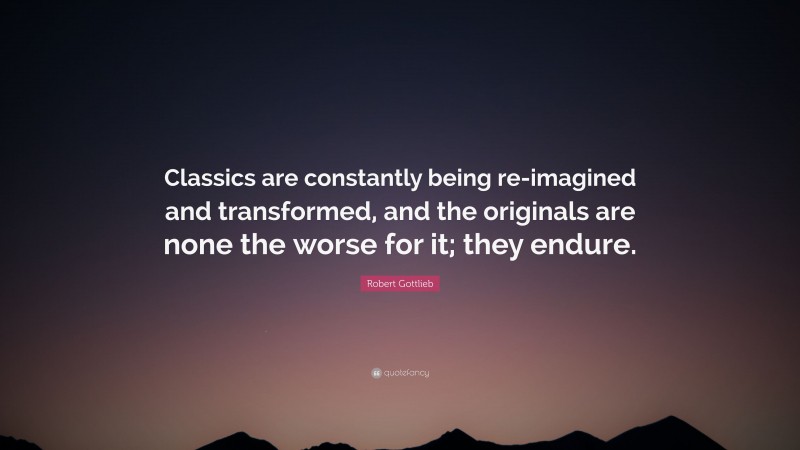 Robert Gottlieb Quote: “Classics are constantly being re-imagined and transformed, and the originals are none the worse for it; they endure.”