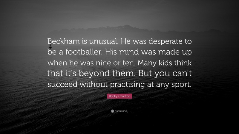 Bobby Charlton Quote: “Beckham is unusual. He was desperate to be a footballer. His mind was made up when he was nine or ten. Many kids think that it’s beyond them. But you can’t succeed without practising at any sport.”