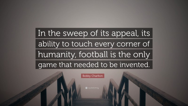 Bobby Charlton Quote: “In the sweep of its appeal, its ability to touch every corner of humanity, football is the only game that needed to be invented.”
