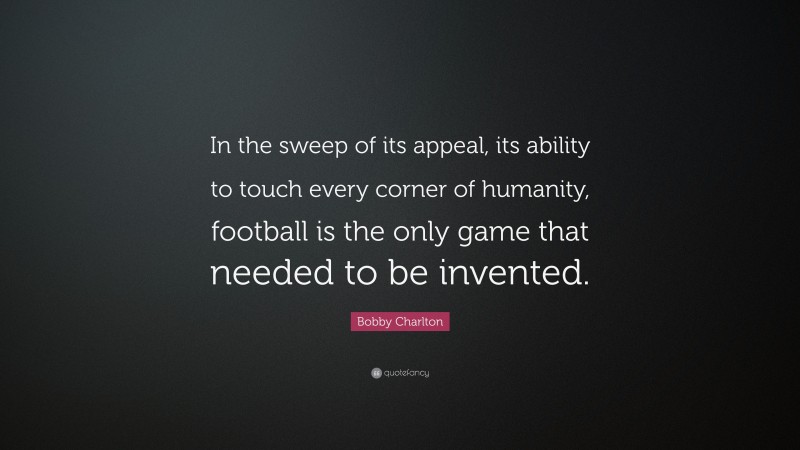 Bobby Charlton Quote: “In the sweep of its appeal, its ability to touch every corner of humanity, football is the only game that needed to be invented.”