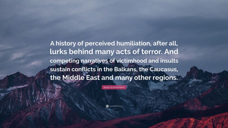 Serge Schmemann Quote: “A history of perceived humiliation, after all, lurks behind many acts of terror. And competing narratives of victimhood and insults sustain conflicts in the Balkans, the Caucasus, the Middle East and many other regions.”