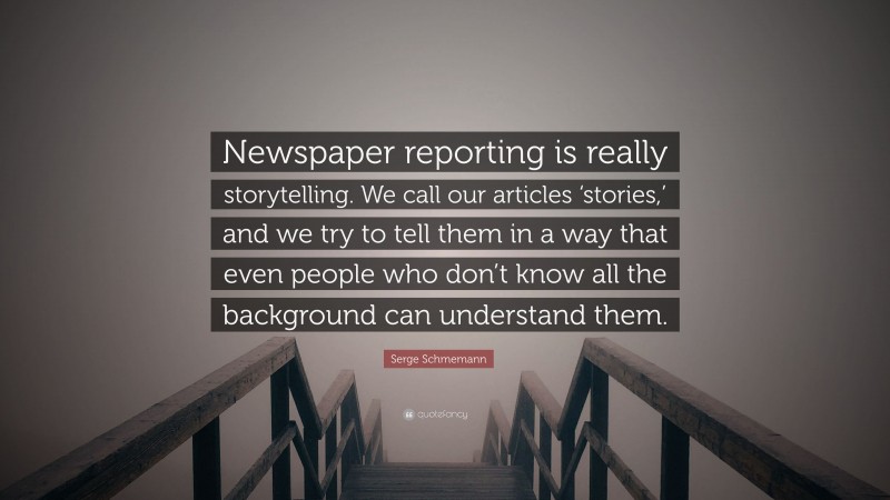 Serge Schmemann Quote: “Newspaper reporting is really storytelling. We call our articles ‘stories,’ and we try to tell them in a way that even people who don’t know all the background can understand them.”