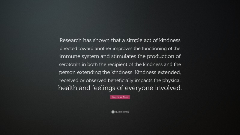 Wayne W. Dyer Quote: “Research has shown that a simple act of kindness directed toward another improves the functioning of the immune system and stimulates the production of serotonin in both the recipient of the kindness and the person extending the kindness. Kindness extended, received or observed beneficially impacts the physical health and feelings of everyone involved.”
