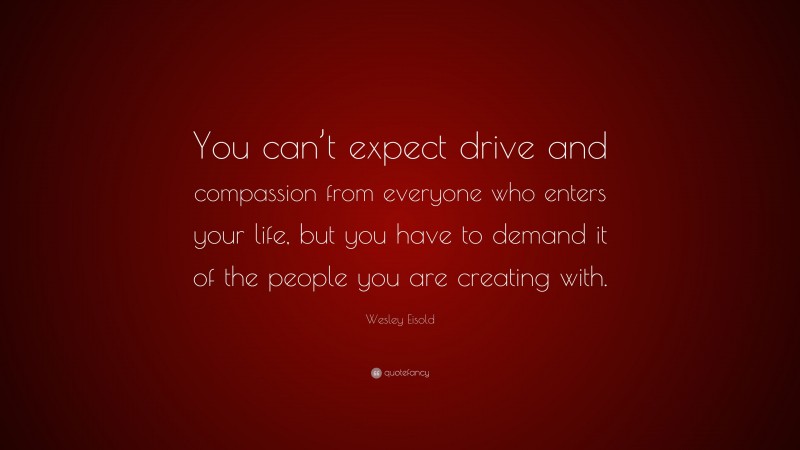 Wesley Eisold Quote: “You can’t expect drive and compassion from everyone who enters your life, but you have to demand it of the people you are creating with.”