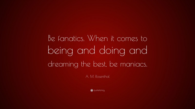 A. M. Rosenthal Quote: “Be fanatics. When it comes to being and doing and dreaming the best, be maniacs.”