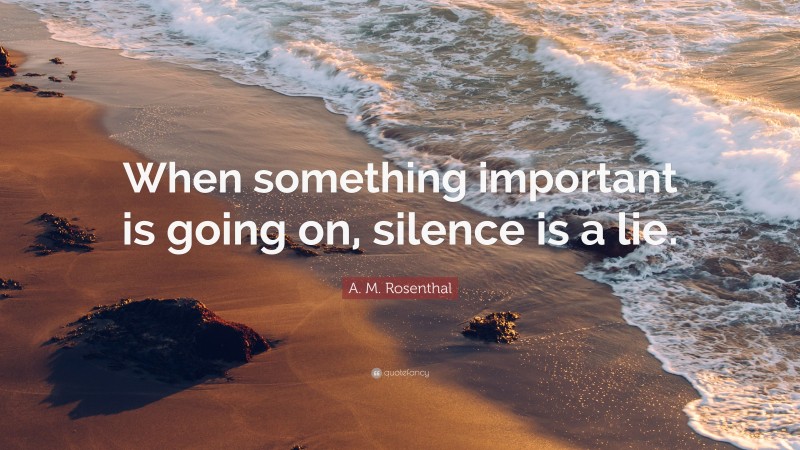 A. M. Rosenthal Quote: “When something important is going on, silence is a lie.”