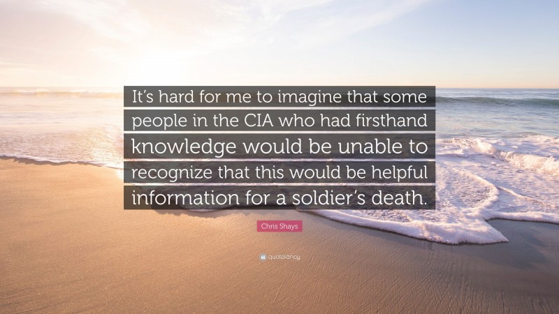 Chris Shays Quote: “It’s hard for me to imagine that some people in the CIA who had firsthand knowledge would be unable to recognize that this would be helpful information for a soldier’s death.”