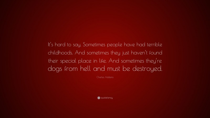 Charles Addams Quote: “It’s hard to say. Sometimes people have had terrible childhoods. And sometimes they just haven’t found their special place in life. And sometimes they’re dogs from hell and must be destroyed.”