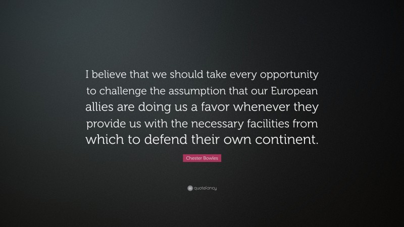 Chester Bowles Quote: “I believe that we should take every opportunity to challenge the assumption that our European allies are doing us a favor whenever they provide us with the necessary facilities from which to defend their own continent.”