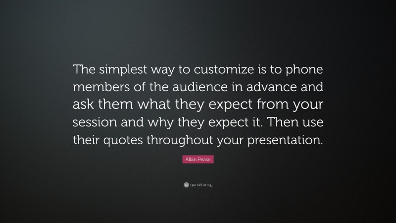 Allan Pease Quote: “The simplest way to customize is to phone members of the audience in advance and ask them what they expect from your session and why they expect it. Then use their quotes throughout your presentation.”