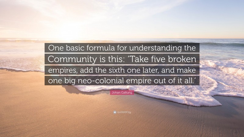 Johan Galtung Quote: “One basic formula for understanding the Community is this: ‘Take five broken empires, add the sixth one later, and make one big neo-colonial empire out of it all.’”