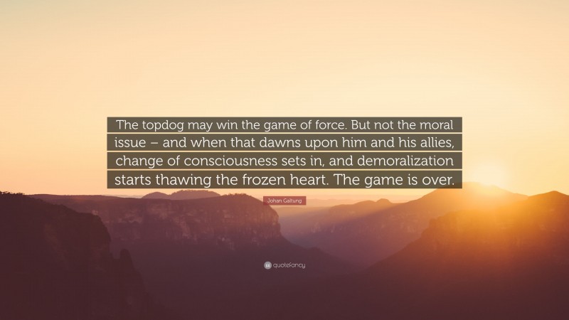 Johan Galtung Quote: “The topdog may win the game of force. But not the moral issue – and when that dawns upon him and his allies, change of consciousness sets in, and demoralization starts thawing the frozen heart. The game is over.”