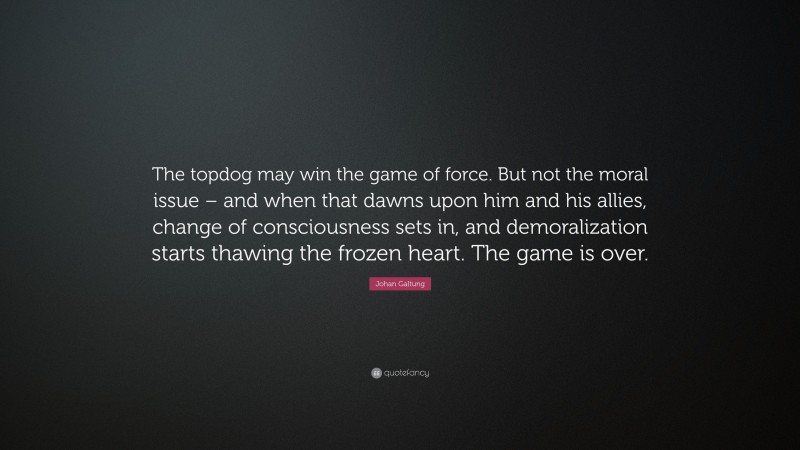 Johan Galtung Quote: “The topdog may win the game of force. But not the moral issue – and when that dawns upon him and his allies, change of consciousness sets in, and demoralization starts thawing the frozen heart. The game is over.”