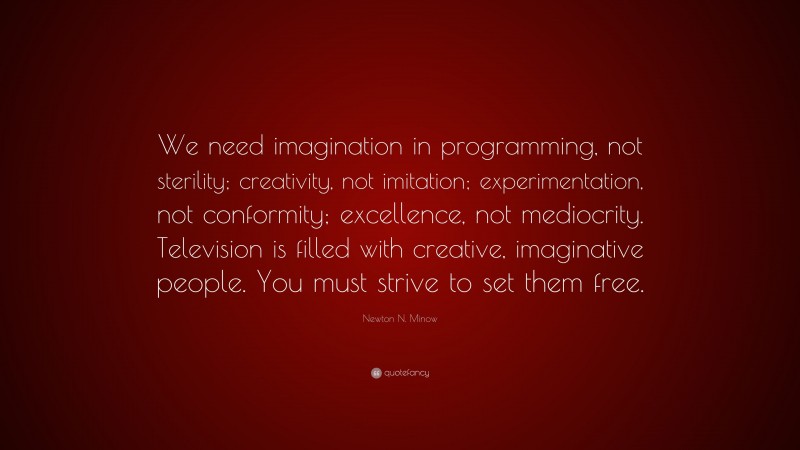 Newton N. Minow Quote: “We need imagination in programming, not sterility; creativity, not imitation; experimentation, not conformity; excellence, not mediocrity. Television is filled with creative, imaginative people. You must strive to set them free.”