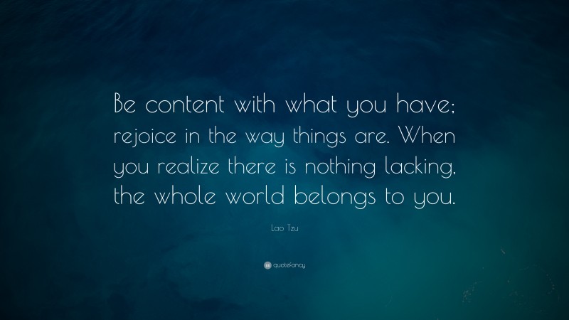 Lao Tzu Quote: “Be content with what you have; rejoice in the way things are. When you realize there is nothing lacking, the whole world belongs to you.”