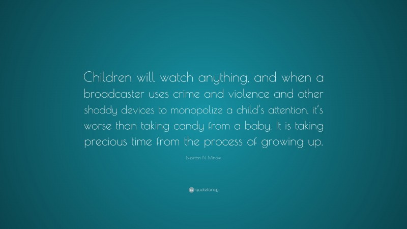 Newton N. Minow Quote: “Children will watch anything, and when a broadcaster uses crime and violence and other shoddy devices to monopolize a child’s attention, it’s worse than taking candy from a baby. It is taking precious time from the process of growing up.”