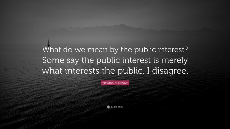 Newton N. Minow Quote: “What do we mean by the public interest? Some say the public interest is merely what interests the public. I disagree.”