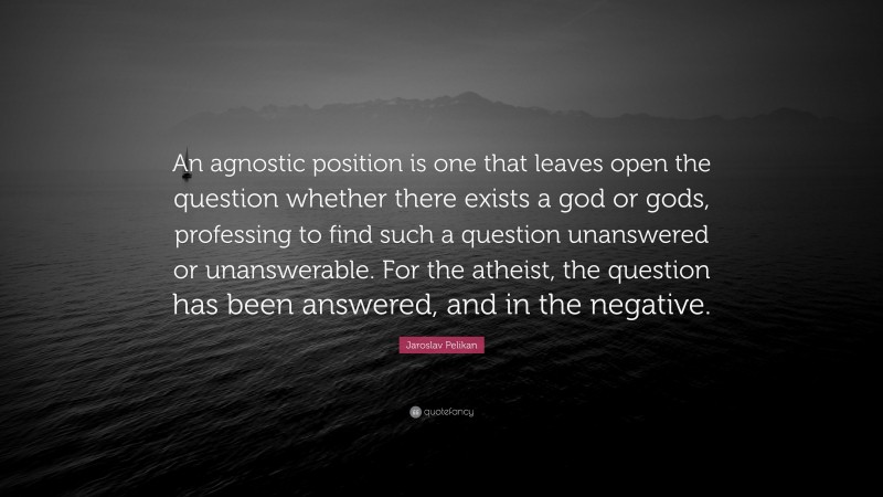Jaroslav Pelikan Quote: “An agnostic position is one that leaves open the question whether there exists a god or gods, professing to find such a question unanswered or unanswerable. For the atheist, the question has been answered, and in the negative.”