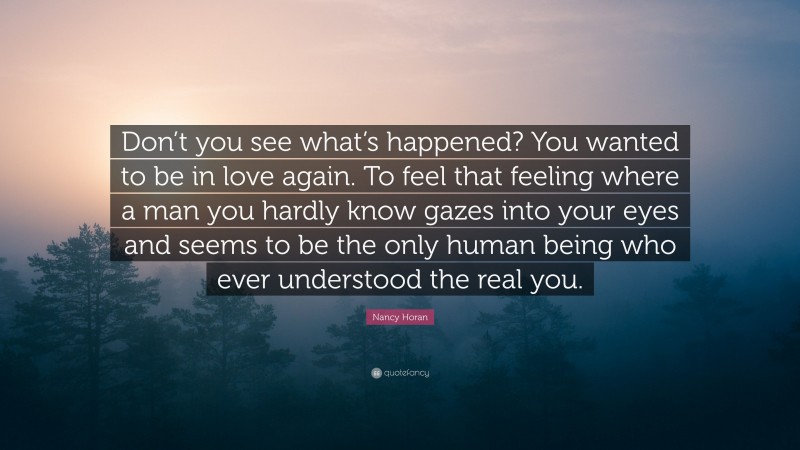 Nancy Horan Quote: “Don’t you see what’s happened? You wanted to be in love again. To feel that feeling where a man you hardly know gazes into your eyes and seems to be the only human being who ever understood the real you.”