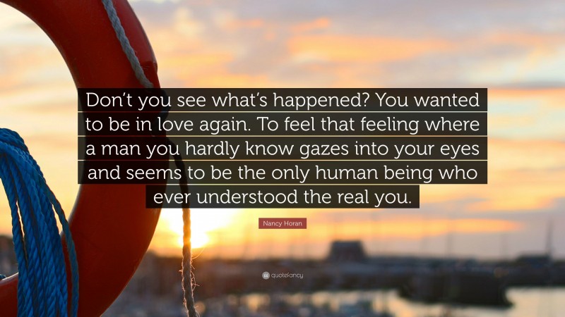 Nancy Horan Quote: “Don’t you see what’s happened? You wanted to be in love again. To feel that feeling where a man you hardly know gazes into your eyes and seems to be the only human being who ever understood the real you.”