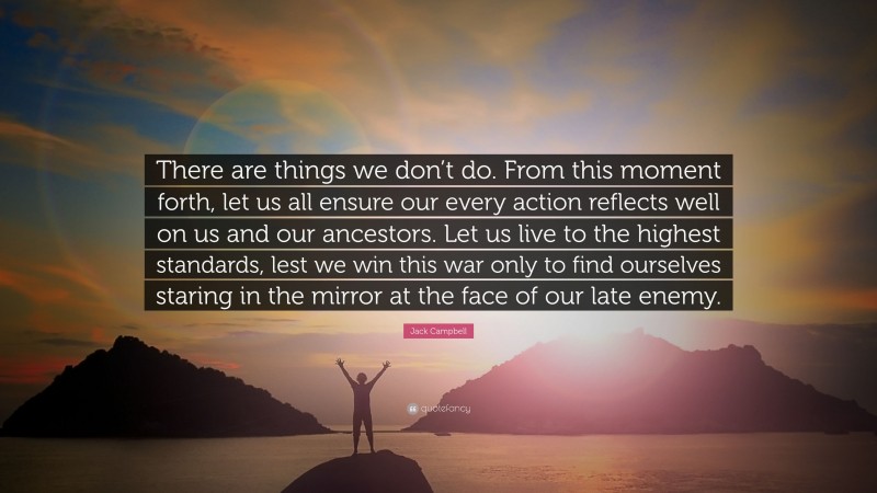 Jack Campbell Quote: “There are things we don’t do. From this moment forth, let us all ensure our every action reflects well on us and our ancestors. Let us live to the highest standards, lest we win this war only to find ourselves staring in the mirror at the face of our late enemy.”