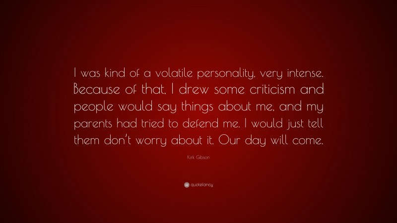 Kirk Gibson Quote: “I was kind of a volatile personality, very intense. Because of that, I drew some criticism and people would say things about me, and my parents had tried to defend me. I would just tell them don’t worry about it. Our day will come.”