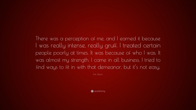 Kirk Gibson Quote: “There was a perception of me, and I earned it because I was really intense, really gruff. I treated certain people poorly at times. It was because of who I was. It was almost my strength. I came in all business. I tried to find ways to fit in with that demeanor, but it’s not easy.”