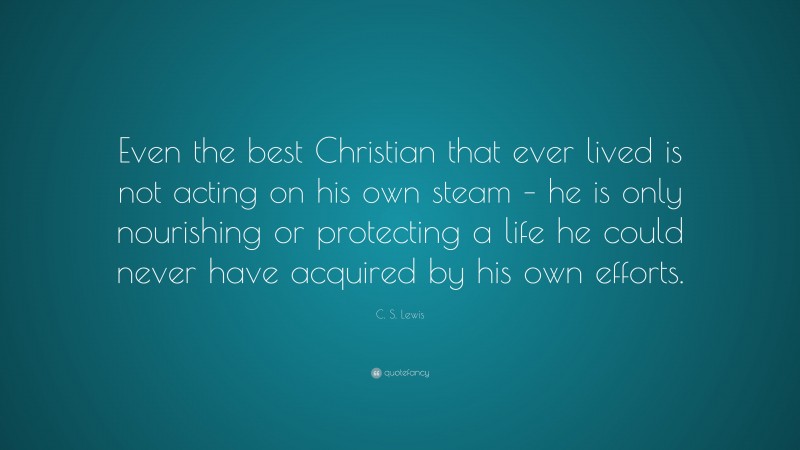 C. S. Lewis Quote: “Even the best Christian that ever lived is not acting on his own steam – he is only nourishing or protecting a life he could never have acquired by his own efforts.”