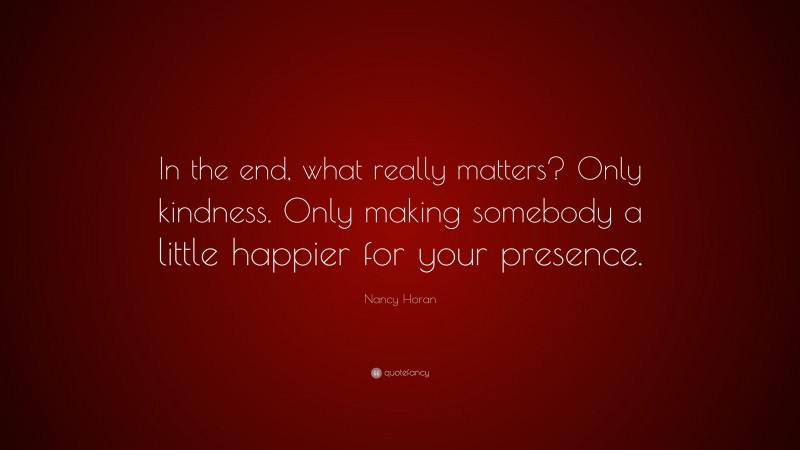 Nancy Horan Quote: “In the end, what really matters? Only kindness. Only making somebody a little happier for your presence.”