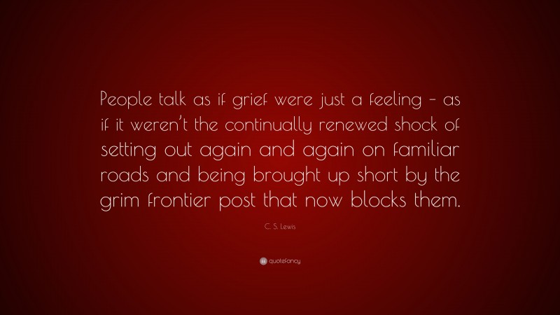 C. S. Lewis Quote: “People talk as if grief were just a feeling – as if it weren’t the continually renewed shock of setting out again and again on familiar roads and being brought up short by the grim frontier post that now blocks them.”