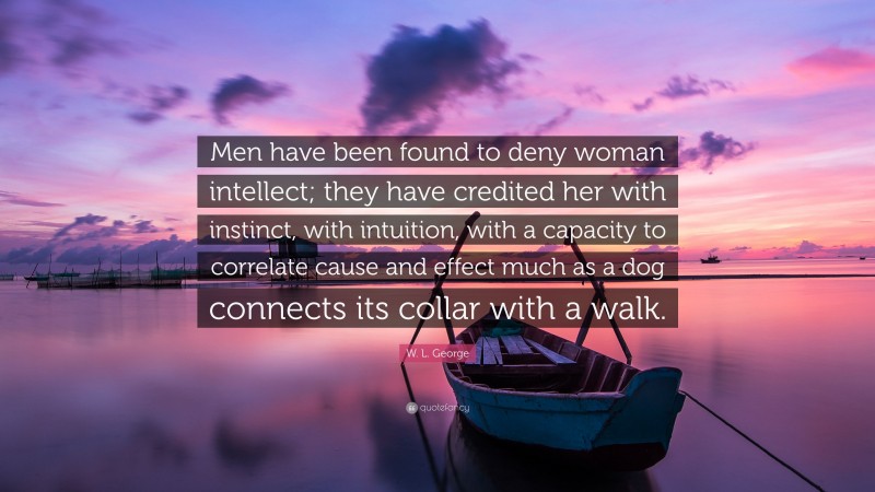 W. L. George Quote: “Men have been found to deny woman intellect; they have credited her with instinct, with intuition, with a capacity to correlate cause and effect much as a dog connects its collar with a walk.”