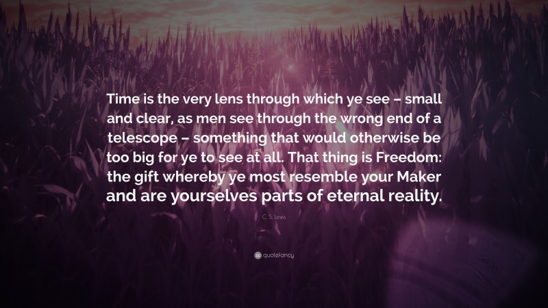 C. S. Lewis Quote: “Time is the very lens through which ye see – small and clear, as men see through the wrong end of a telescope – something that would otherwise be too big for ye to see at all. That thing is Freedom: the gift whereby ye most resemble your Maker and are yourselves parts of eternal reality.”