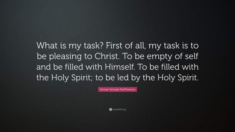 Aimee Semple McPherson Quote: “What is my task? First of all, my task is to be pleasing to Christ. To be empty of self and be filled with Himself. To be filled with the Holy Spirit; to be led by the Holy Spirit.”