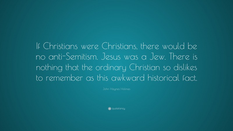 John Haynes Holmes Quote: “If Christians were Christians, there would be no anti-Semitism. Jesus was a Jew. There is nothing that the ordinary Christian so dislikes to remember as this awkward historical fact.”