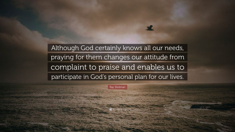 Ray Stedman Quote: “Although God certainly knows all our needs, praying for them changes our attitude from complaint to praise and enables us to participate in God’s personal plan for our lives.”