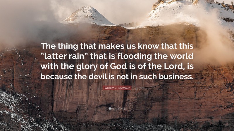 William J. Seymour Quote: “The thing that makes us know that this “latter rain” that is flooding the world with the glory of God is of the Lord, is because the devil is not in such business.”