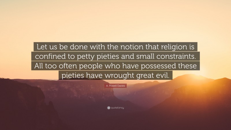 A. Powell Davies Quote: “Let us be done with the notion that religion is confined to petty pieties and small constraints. All too often people who have possessed these pieties have wrought great evil.”