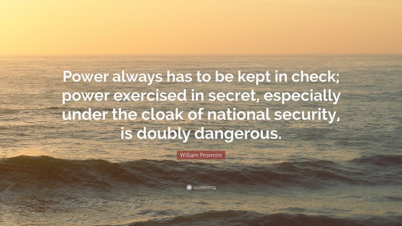 William Proxmire Quote: “Power always has to be kept in check; power exercised in secret, especially under the cloak of national security, is doubly dangerous.”