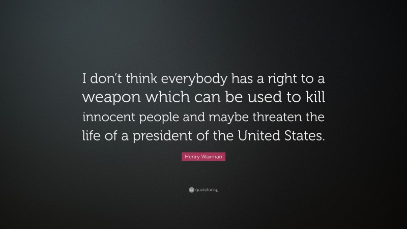 Henry Waxman Quote: “I don’t think everybody has a right to a weapon which can be used to kill innocent people and maybe threaten the life of a president of the United States.”