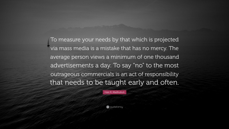 Haki R. Madhubuti Quote: “To measure your needs by that which is projected via mass media is a mistake that has no mercy. The average person views a minimum of one thousand advertisements a day. To say “no” to the most outrageous commercials is an act of responsibility that needs to be taught early and often.”