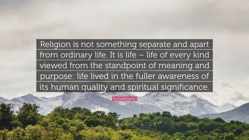 A. Powell Davies Quote: “Religion is not something separate and apart from ordinary life. It is life – life of every kind viewed from the standpoint of meaning and purpose: life lived in the fuller awareness of its human quality and spiritual significance.”