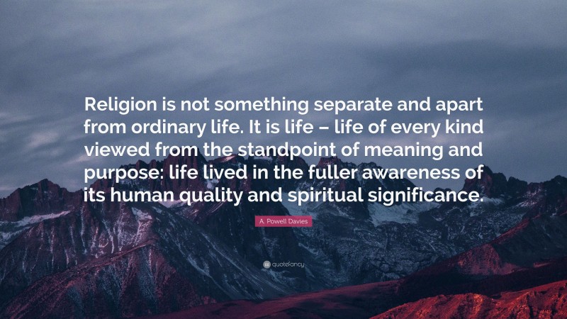 A. Powell Davies Quote: “Religion is not something separate and apart from ordinary life. It is life – life of every kind viewed from the standpoint of meaning and purpose: life lived in the fuller awareness of its human quality and spiritual significance.”
